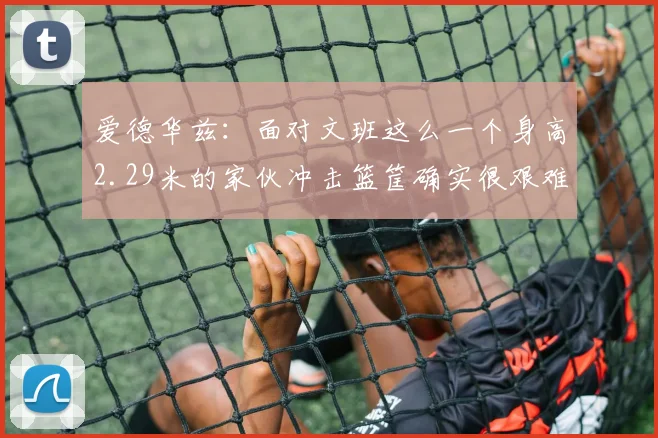爱德华兹：面对文班这么一个身高2.29米的家伙冲击篮筐确实很艰难