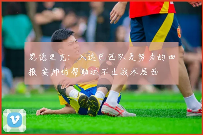 恩德里克：入选巴西队是努力的回报 安帅的帮助远不止战术层面