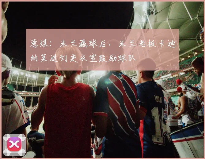 意媒：米兰赢球后，米兰老板卡迪纳莱进到更衣室鼓励球队