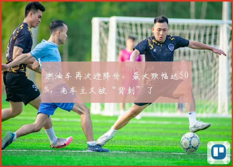 燃油车再次迎降价，最大跌幅达50%，老车主又被“背刺”了