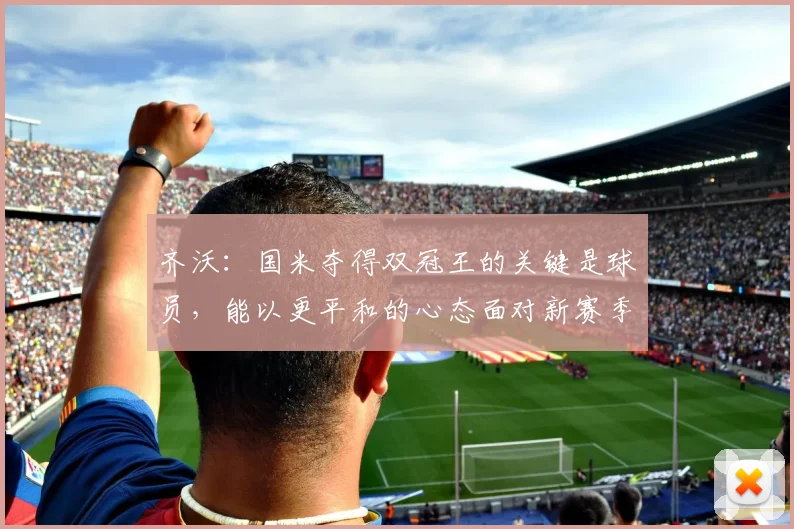 齐沃：国米夺得双冠王的关键是球员，能以更平和的心态面对新赛季