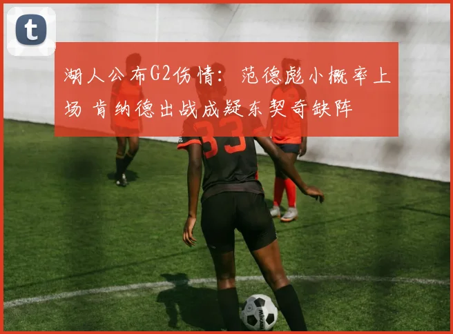 湖人公布G2伤情：范德彪小概率上场 肯纳德出战成疑东契奇缺阵
