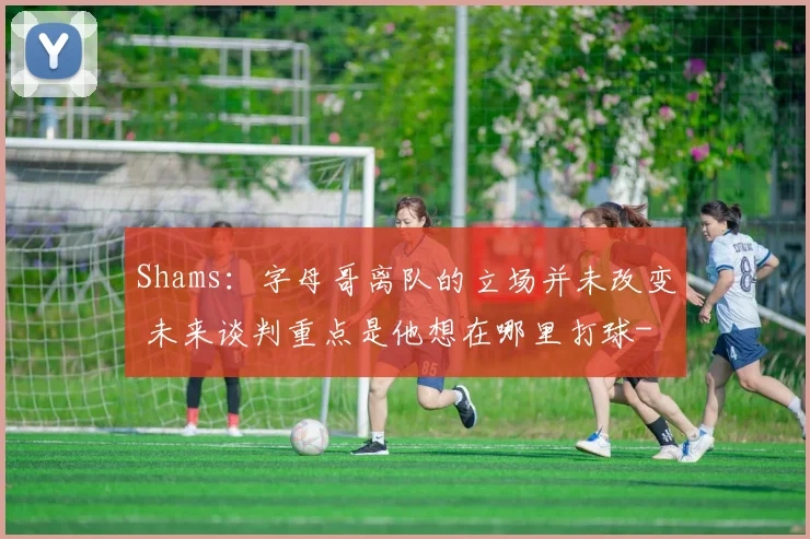 Shams：字母哥离队的立场并未改变 未来谈判重点是他想在哪里打球