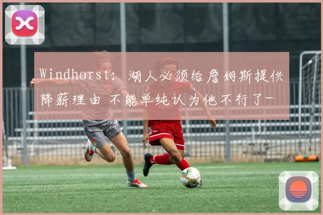 Windhorst：湖人必须给詹姆斯提供降薪理由 不能单纯认为他不行了