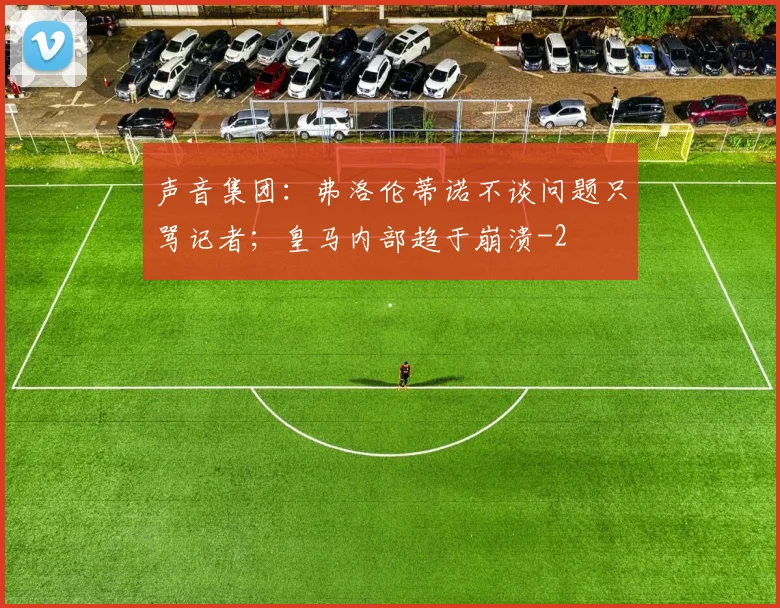 声音集团：弗洛伦蒂诺不谈问题只骂记者；皇马内部趋于崩溃