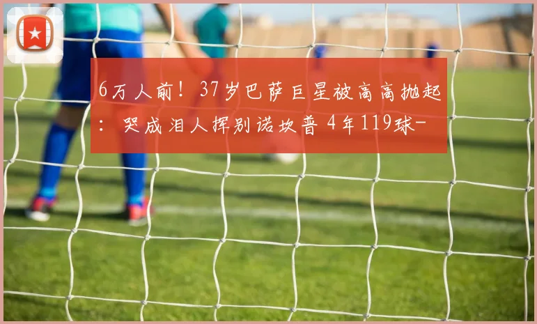 6万人前！37岁巴萨巨星被高高抛起：哭成泪人挥别诺坎普 4年119球