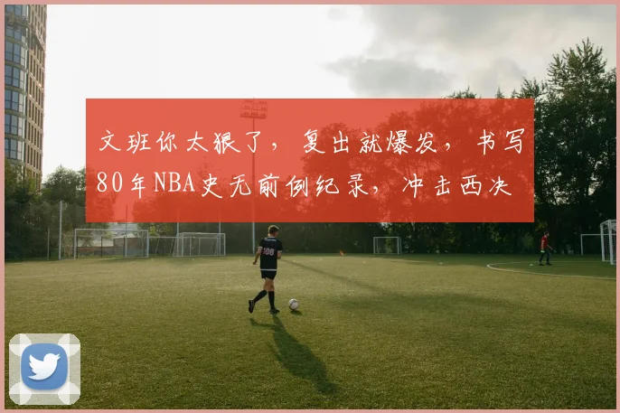 文班你太狠了，复出就爆发，书写80年NBA史无前例纪录，冲击西决