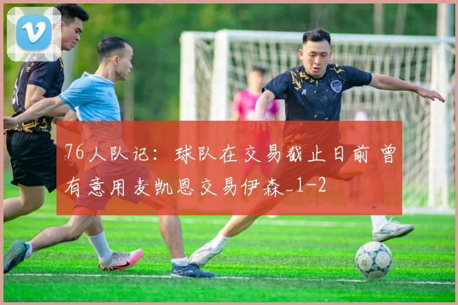 76人队记：球队在交易截止日前 曾有意用麦凯恩交易伊森_1