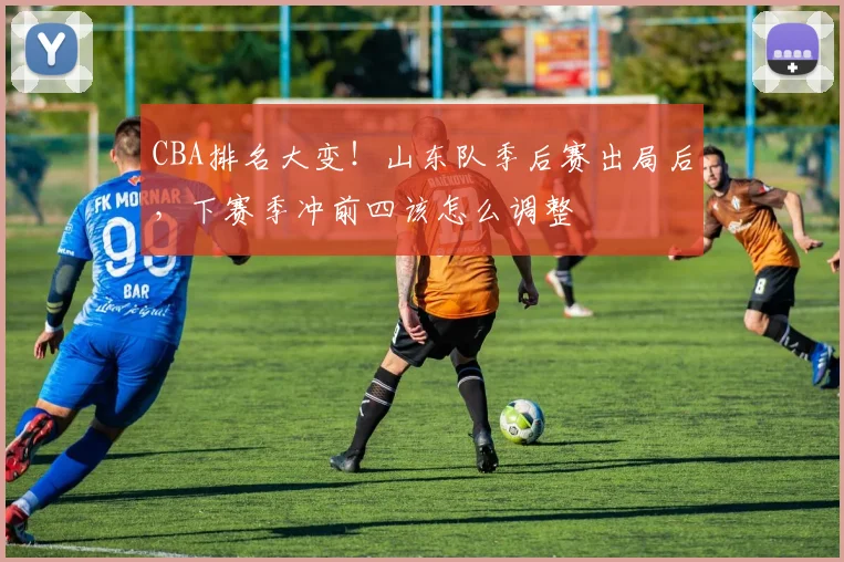 CBA排名大变！山东队季后赛出局后，下赛季冲前四该怎么调整