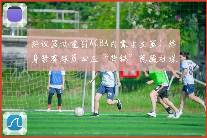 热议篮协重罚WCBA内蒙古女篮！终身禁赛球员回应“背锅”隐藏社媒