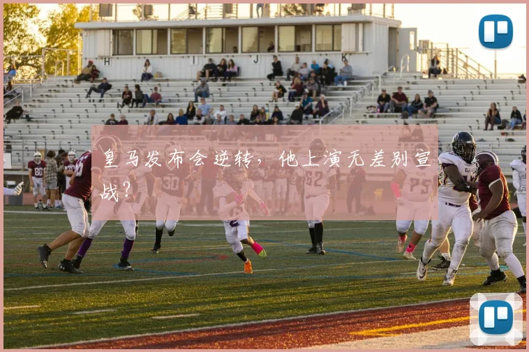 皇马发布会逆转，他上演无差别宣战？