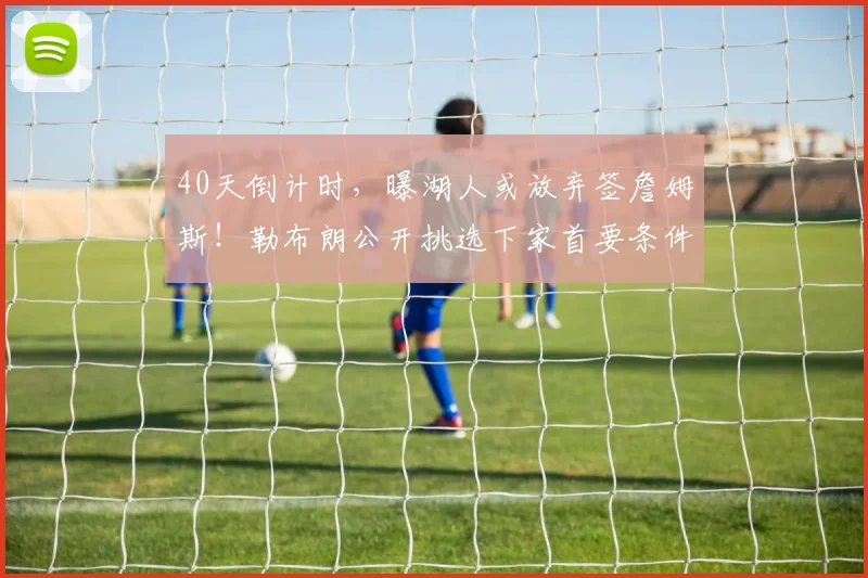 40天倒计时，曝湖人或放弃签詹姆斯！勒布朗公开挑选下家首要条件_1