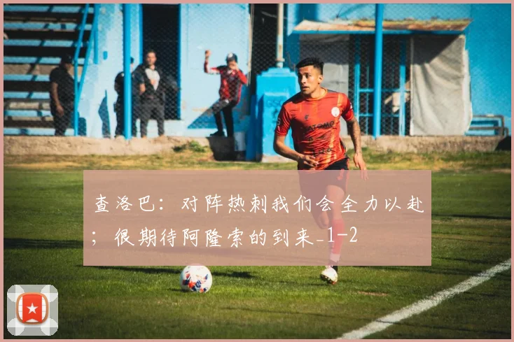 查洛巴：对阵热刺我们会全力以赴；很期待阿隆索的到来_1