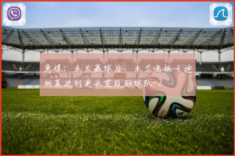 意媒：米兰赢球后，米兰老板卡迪纳莱进到更衣室鼓励球队