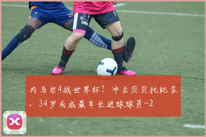 内马尔4战世界杯！冲击贝贝托纪录，34岁或成最年长进球球员