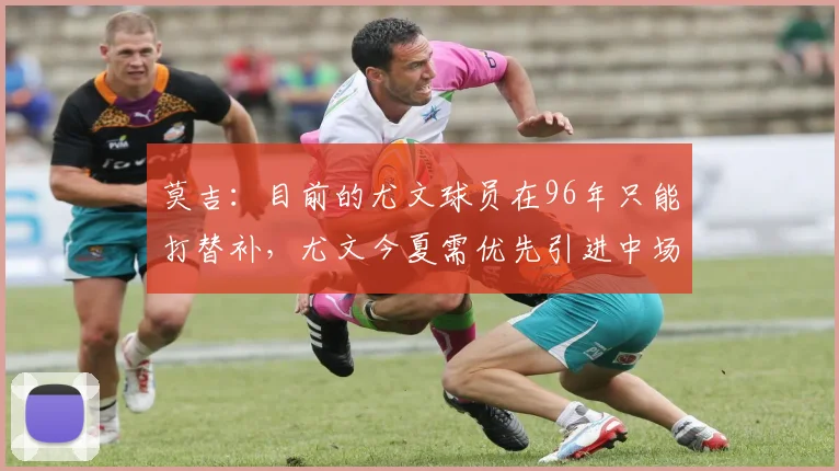 莫吉：目前的尤文球员在96年只能打替补，尤文今夏需优先引进中场
