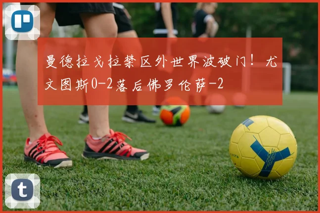 曼德拉戈拉禁区外世界波破门！尤文图斯0-2落后佛罗伦萨