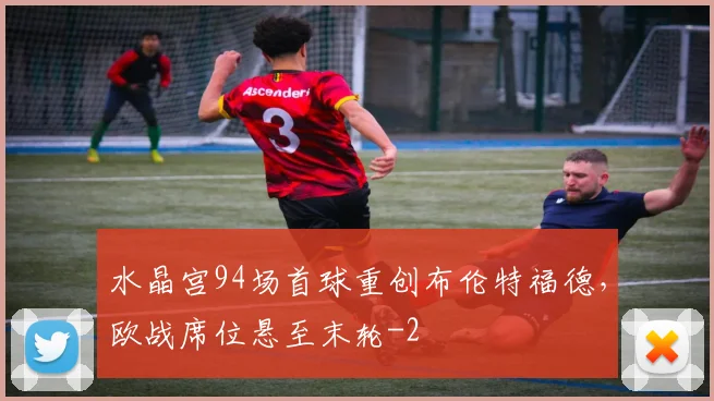 水晶宫94场首球重创布伦特福德，欧战席位悬至末轮