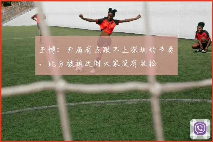 王博：开局有点跟不上深圳的节奏，比分被迫近时大家没有放松
