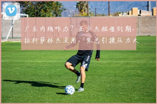 广东内线咋办？王少杰租借到期，拉科萨林杰没用，朱总引援压力大
