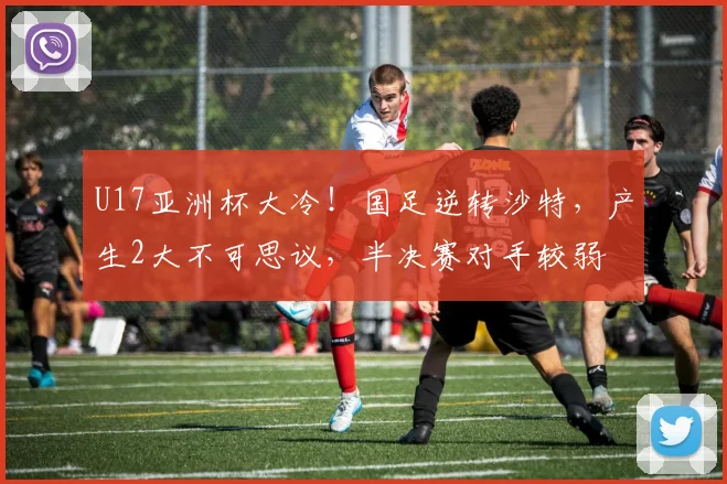 U17亚洲杯大冷！国足逆转沙特，产生2大不可思议，半决赛对手较弱