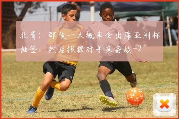 北青：邵佳一大概率会出席亚洲杯抽签，然后根据对手来备战