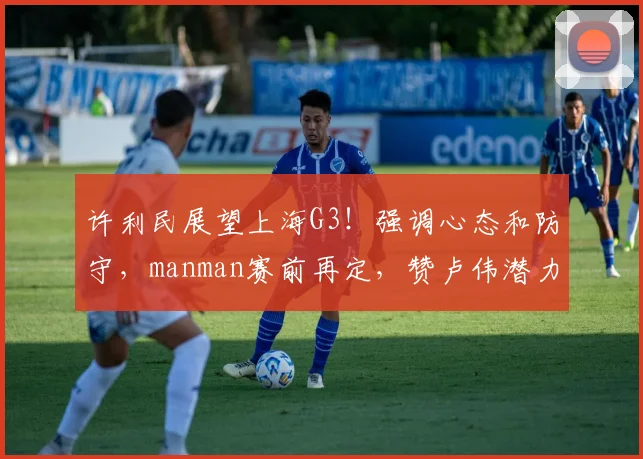 许利民展望上海G3！强调心态和防守，manman赛前再定，赞卢伟潜力