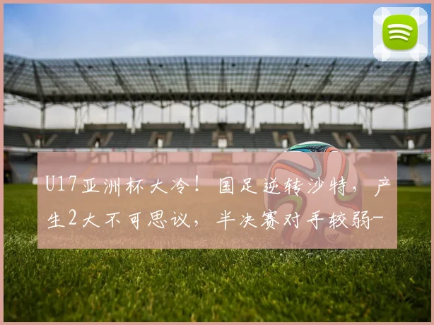 U17亚洲杯大冷！国足逆转沙特，产生2大不可思议，半决赛对手较弱