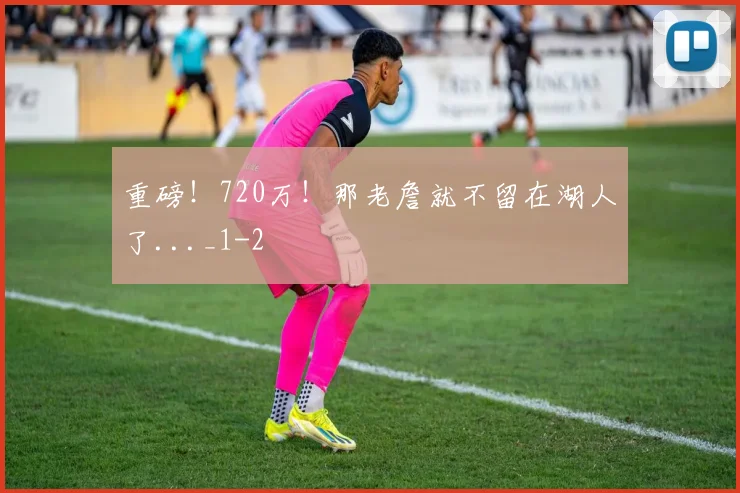 重磅！720万！那老詹就不留在湖人了..._1