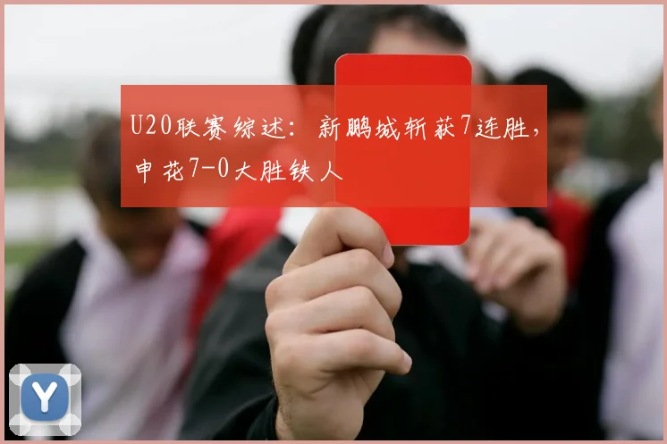 U20联赛综述：新鹏城斩获7连胜，申花7-0大胜铁人
