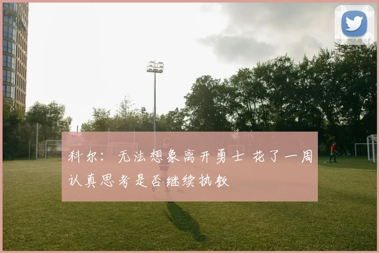科尔：无法想象离开勇士 花了一周认真思考是否继续执教