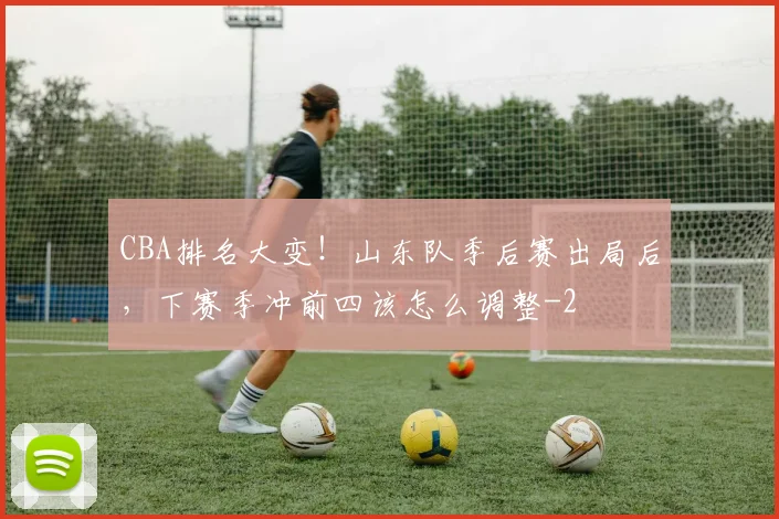 CBA排名大变！山东队季后赛出局后，下赛季冲前四该怎么调整