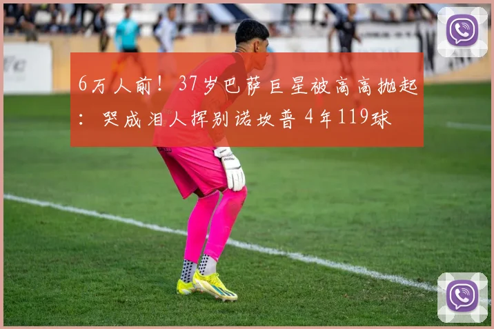 6万人前！37岁巴萨巨星被高高抛起：哭成泪人挥别诺坎普 4年119球