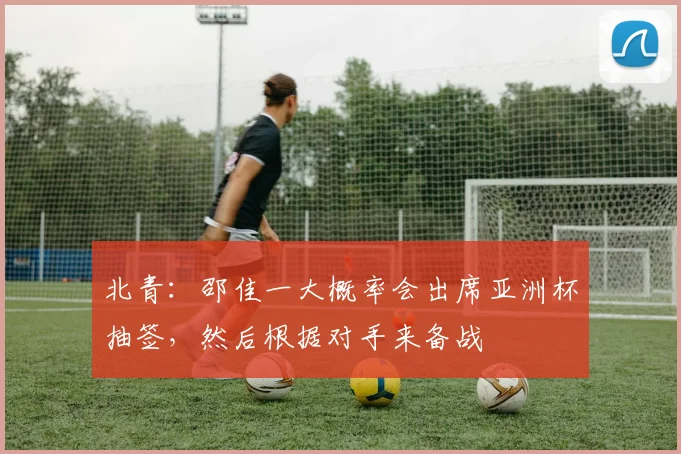 北青：邵佳一大概率会出席亚洲杯抽签，然后根据对手来备战