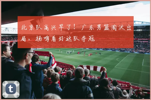 北京队高兴早了！广东男篮淘汰出局，杨鸣看好这队夺冠
