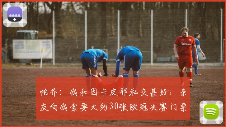 帕乔：我和因卡皮耶私交甚好，亲友向我索要大约30张欧冠决赛门票