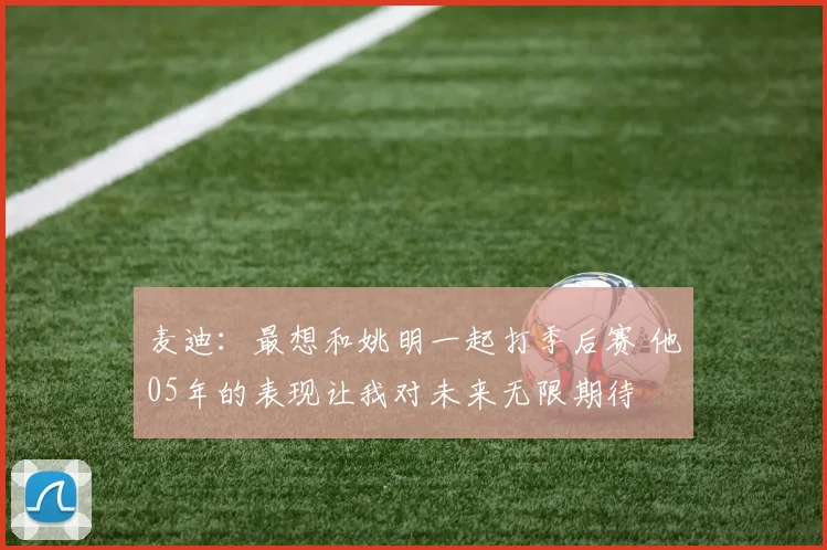 麦迪：最想和姚明一起打季后赛 他05年的表现让我对未来无限期待