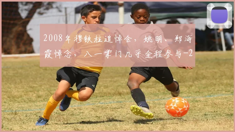 2008年穆铁柱追悼会，姚明、郑海霞悼念，八一掌门几乎全程参与
