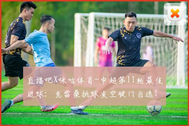 直播吧X咪咕体育-中超第11轮最佳进球：克雷桑挑球凌空破门当选！