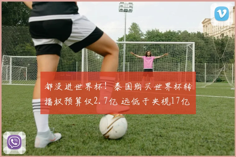 都没进世界杯！泰国购买世界杯转播权预算仅2.7亿 远低于央视17亿