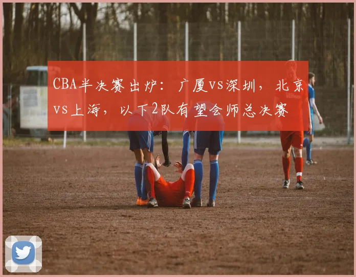 CBA半决赛出炉：广厦vs深圳，北京vs上海，以下2队有望会师总决赛