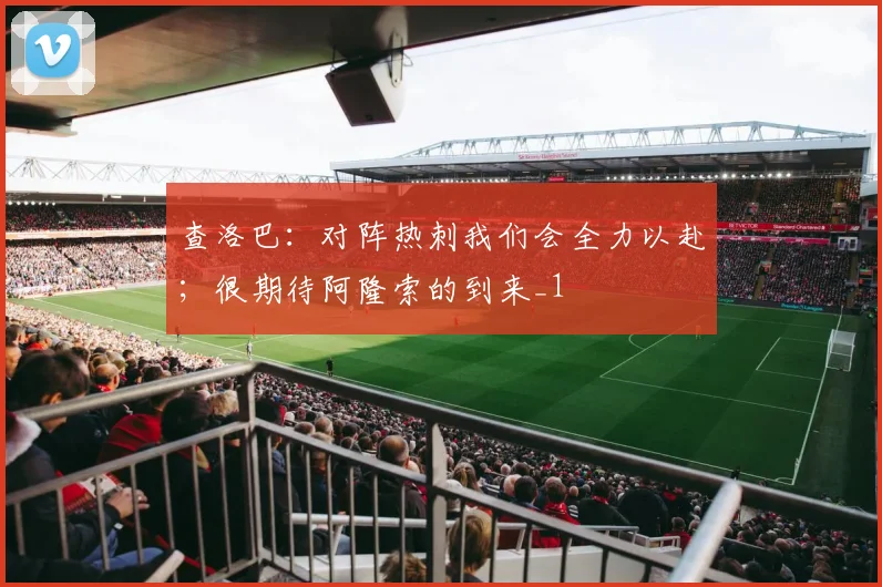 查洛巴：对阵热刺我们会全力以赴；很期待阿隆索的到来_1