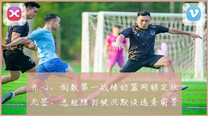 开心，倒数第一战绩的篮网锁定状元签，总经理打破沉默谈选秀前景