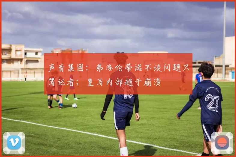 声音集团：弗洛伦蒂诺不谈问题只骂记者；皇马内部趋于崩溃