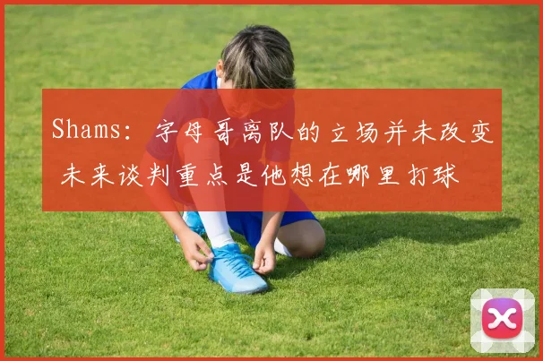 Shams：字母哥离队的立场并未改变 未来谈判重点是他想在哪里打球