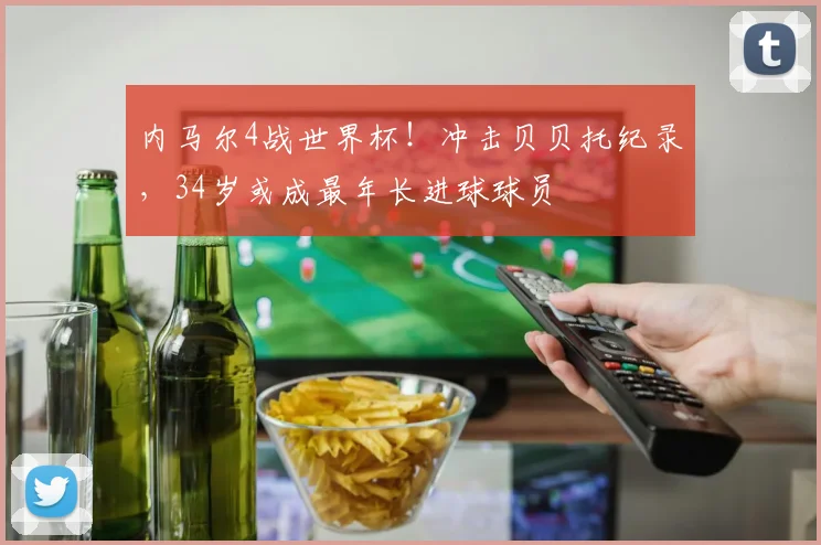 内马尔4战世界杯！冲击贝贝托纪录，34岁或成最年长进球球员
