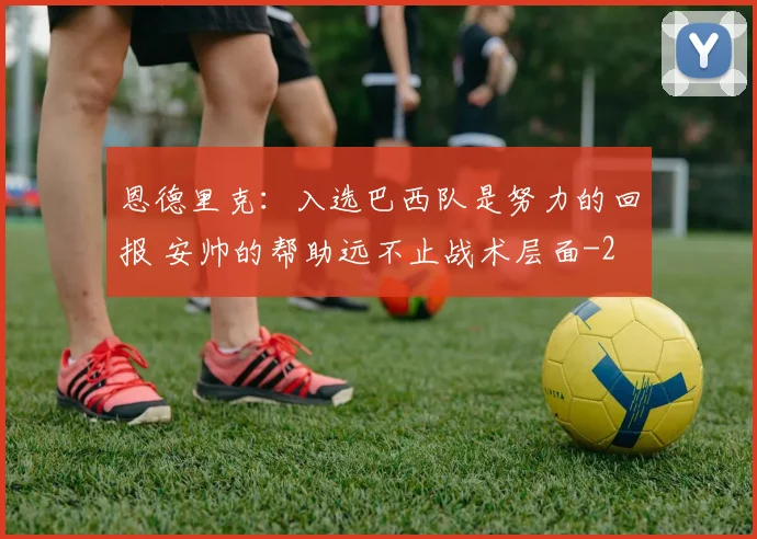 恩德里克：入选巴西队是努力的回报 安帅的帮助远不止战术层面