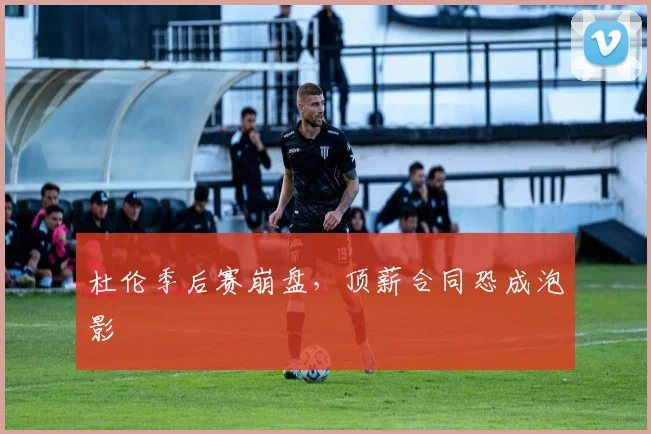 杜伦季后赛崩盘，顶薪合同恐成泡影