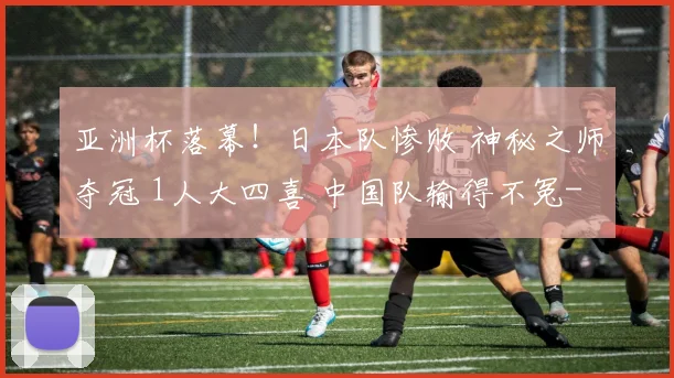 亚洲杯落幕！日本队惨败 神秘之师夺冠 1人大四喜 中国队输得不冤