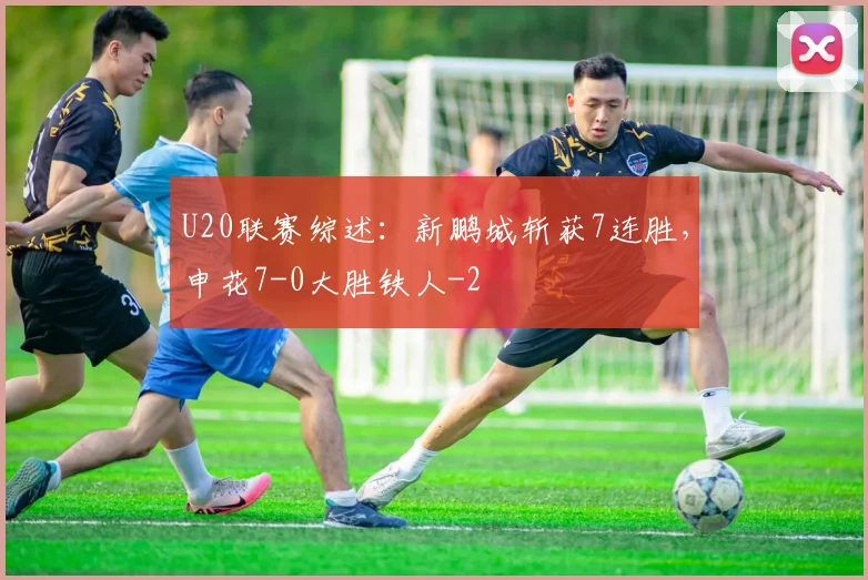 U20联赛综述：新鹏城斩获7连胜，申花7-0大胜铁人